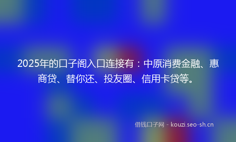 2025年的口子阁入口连接有：中原消费金融、惠商贷、替你还、投友圈、信用卡贷等。