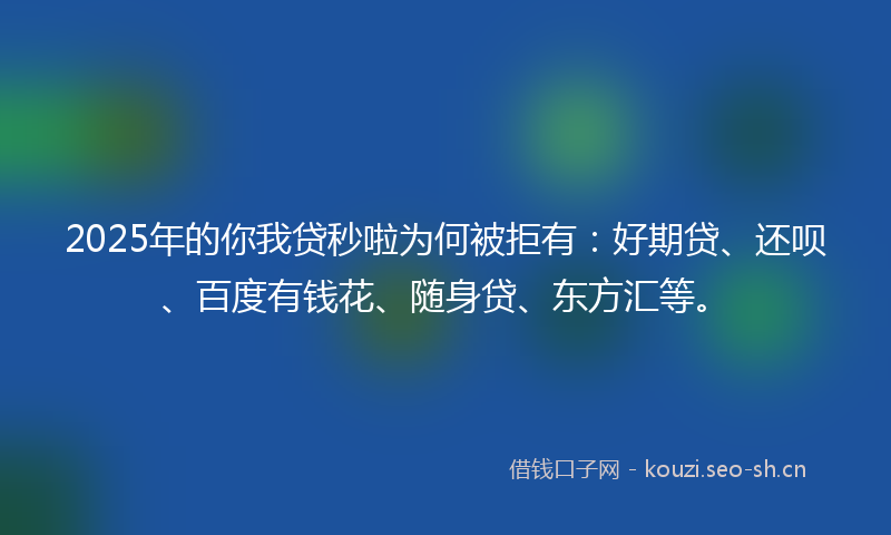 2025年的你我贷秒啦为何被拒有：好期贷、还呗、百度有钱花、随身贷、东方汇等。