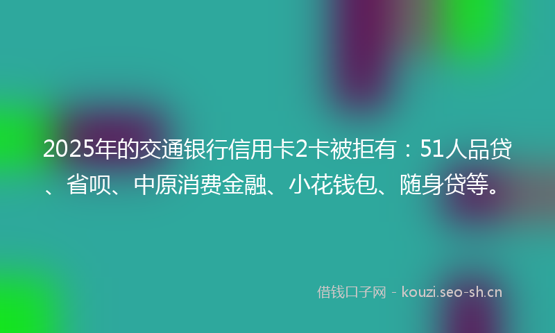 2025年的交通银行信用卡2卡被拒有：51人品贷、省呗、中原消费金融、小花钱包、随身贷等。