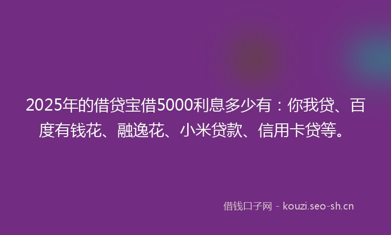 2025年的借贷宝借5000利息多少有：你我贷、百度有钱花、融逸花、小米贷款、信用卡贷等。