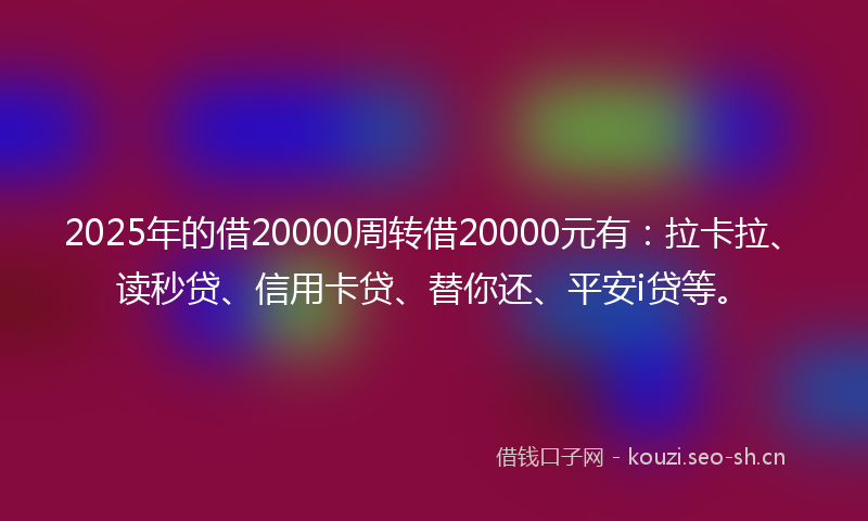2025年的借20000周转借20000元有：拉卡拉、读秒贷、信用卡贷、替你还、平安i贷等。