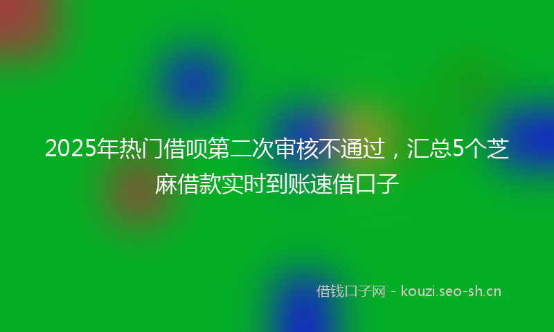 2025年热门借呗第二次审核不通过，汇总5个芝麻借款实时到账速借口子