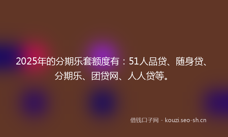 2025年的分期乐套额度有：51人品贷、随身贷、分期乐、团贷网、人人贷等。