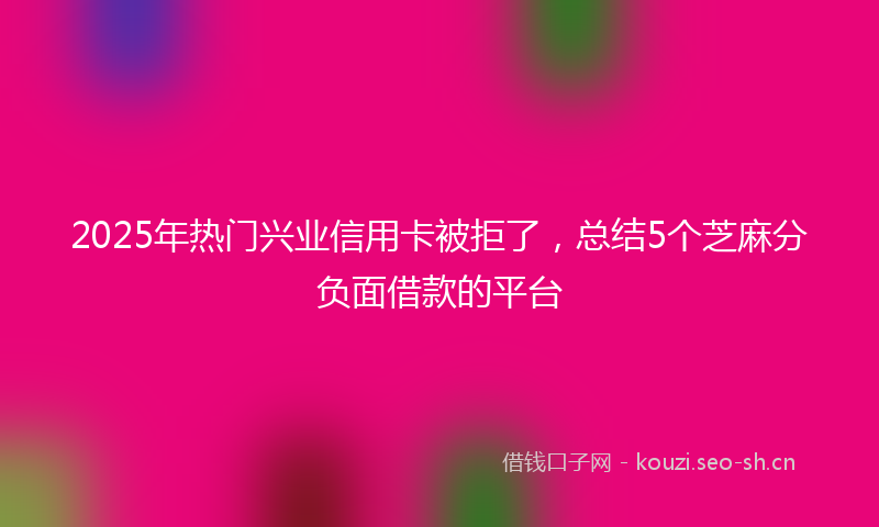 2025年热门兴业信用卡被拒了，总结5个芝麻分负面借款的平台
