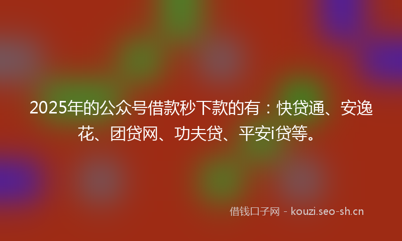 2025年的公众号借款秒下款的有：快贷通、安逸花、团贷网、功夫贷、平安i贷等。