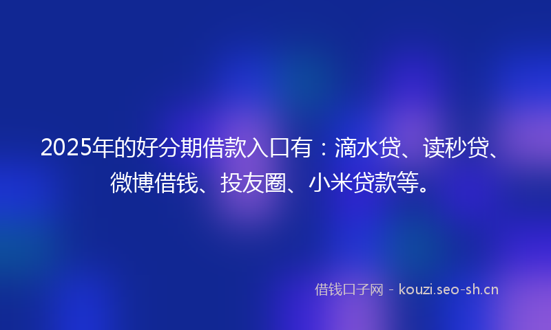 2025年的好分期借款入口有：滴水贷、读秒贷、微博借钱、投友圈、小米贷款等。