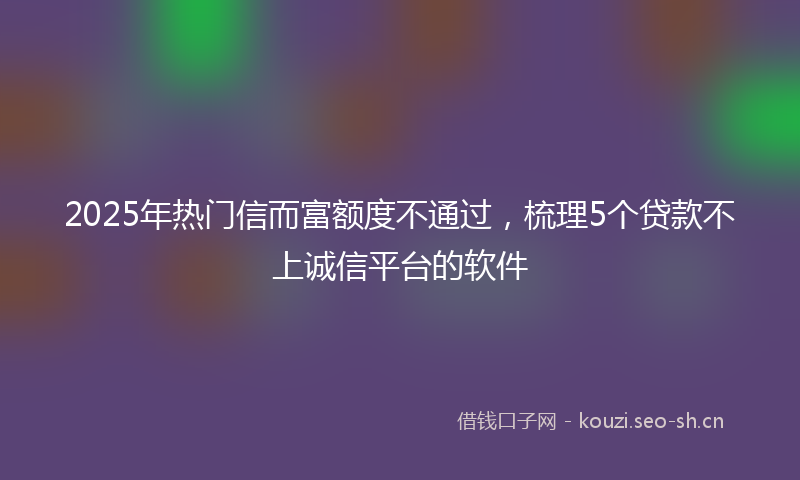 2025年热门信而富额度不通过，梳理5个贷款不上诚信平台的软件