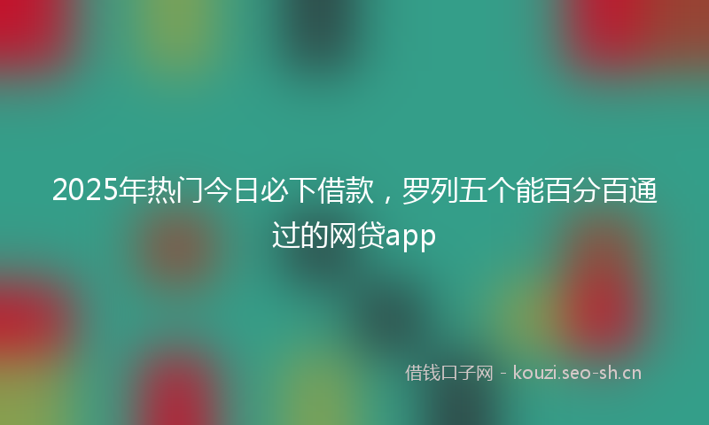 2025年热门今日必下借款，罗列五个能百分百通过的网贷app