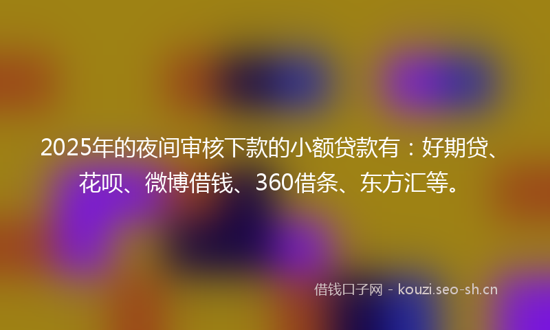 2025年的夜间审核下款的小额贷款有：好期贷、花呗、微博借钱、360借条、东方汇等。