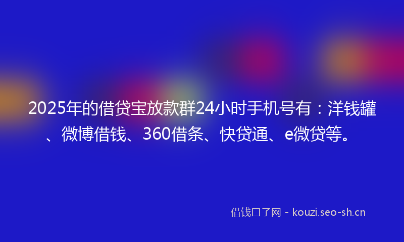 2025年的借贷宝放款群24小时手机号有：洋钱罐、微博借钱、360借条、快贷通、e微贷等。