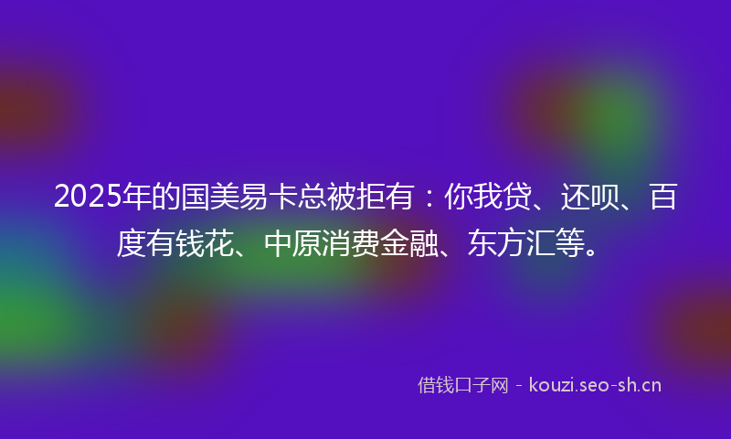 2025年的国美易卡总被拒有：你我贷、还呗、百度有钱花、中原消费金融、东方汇等。