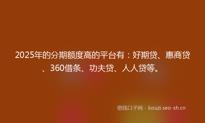 2025年的分期额度高的平台有：好期贷、惠商贷、360借条、功夫贷、人人贷等。