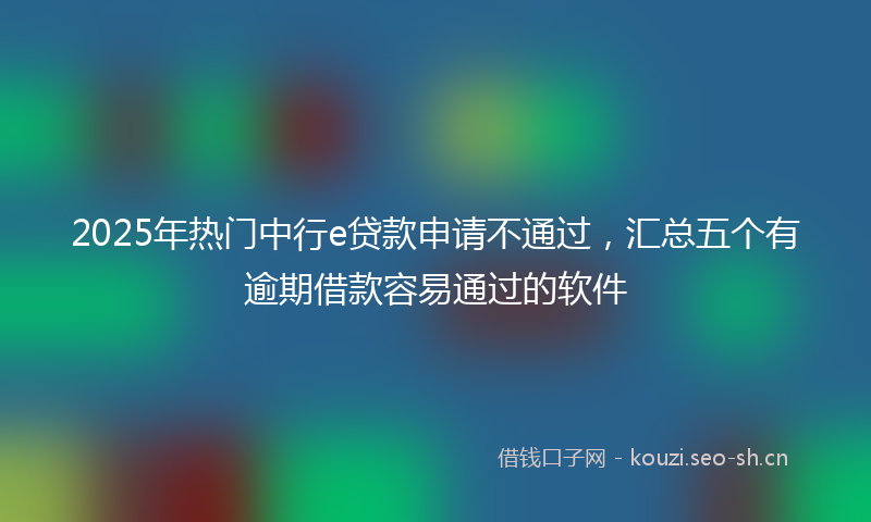 2025年热门中行e贷款申请不通过，汇总五个有逾期借款容易通过的软件