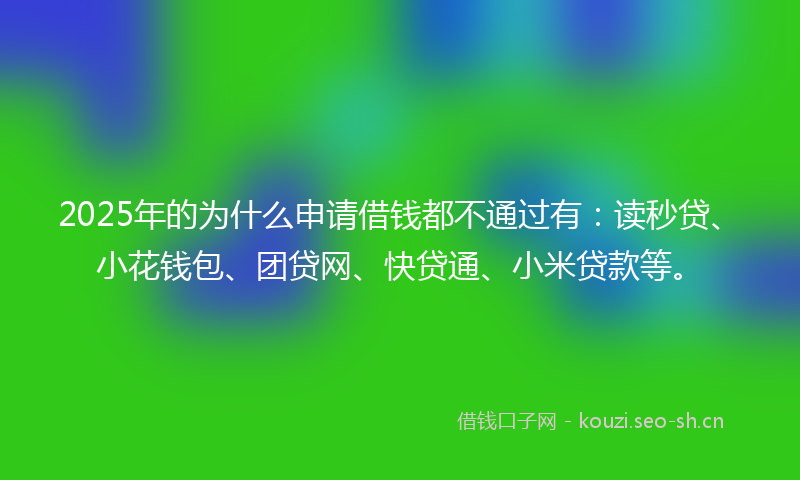 2025年的为什么申请借钱都不通过有：读秒贷、小花钱包、团贷网、快贷通、小米贷款等。