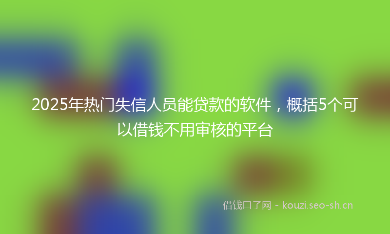 2025年热门失信人员能贷款的软件，概括5个可以借钱不用审核的平台