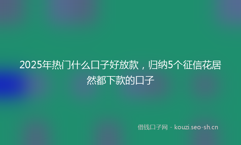 2025年热门什么口子好放款，归纳5个征信花居然都下款的口子