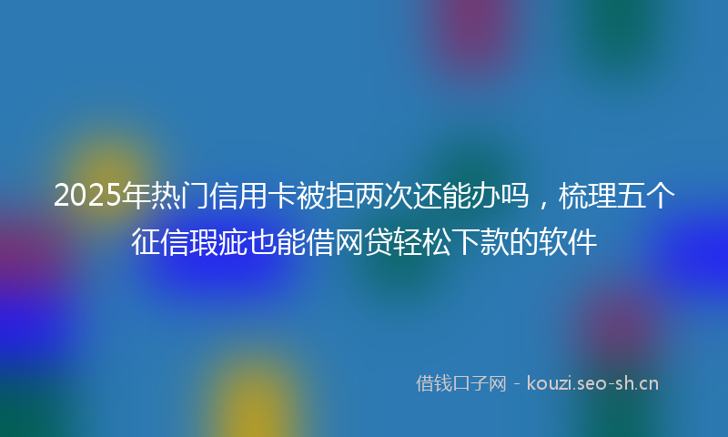 2025年热门信用卡被拒两次还能办吗，梳理五个征信瑕疵也能借网贷轻松下款的软件