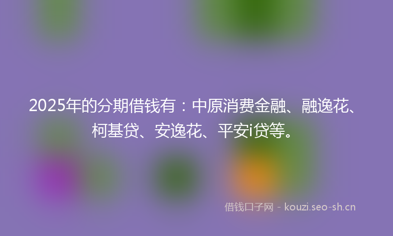 2025年的分期借钱有：中原消费金融、融逸花、柯基贷、安逸花、平安i贷等。