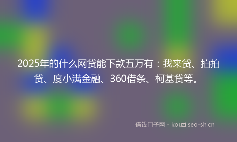 2025年的什么网贷能下款五万有：我来贷、拍拍贷、度小满金融、360借条、柯基贷等。