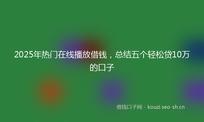 2025年热门在线播放借钱，总结五个轻松贷10万的口子