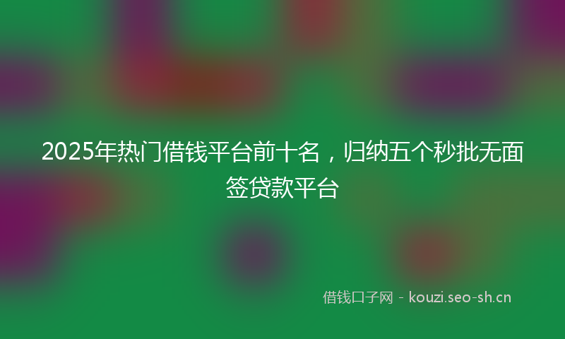 2025年热门借钱平台前十名，归纳五个秒批无面签贷款平台