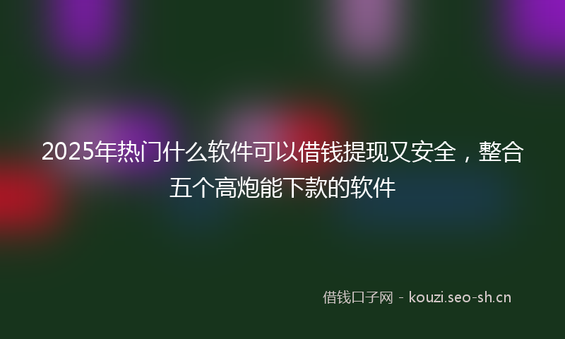 2025年热门什么软件可以借钱提现又安全，整合五个高炮能下款的软件