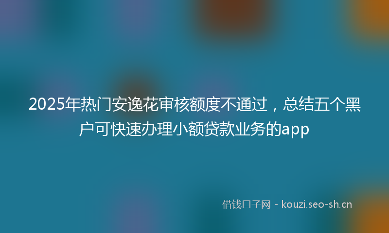 2025年热门安逸花审核额度不通过，总结五个黑户可快速办理小额贷款业务的app