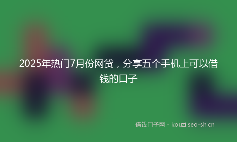 2025年热门7月份网贷，分享五个手机上可以借钱的口子