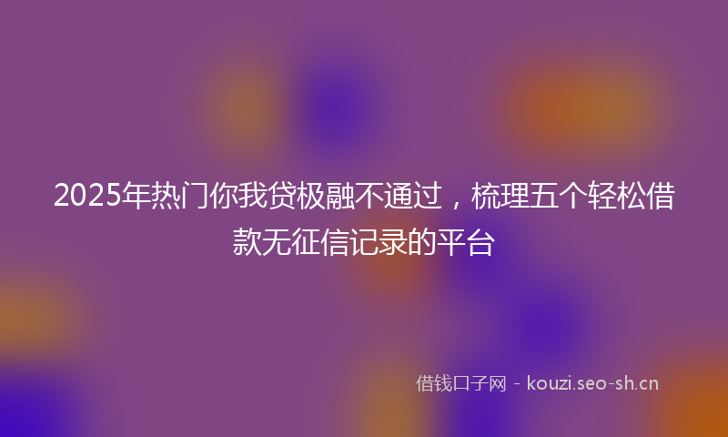 2025年热门你我贷极融不通过，梳理五个轻松借款无征信记录的平台