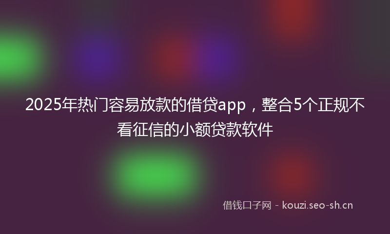 2025年热门容易放款的借贷app，整合5个正规不看征信的小额贷款软件