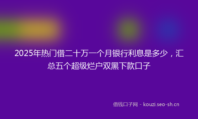 2025年热门借二十万一个月银行利息是多少，汇总五个超级烂户双黑下款口子