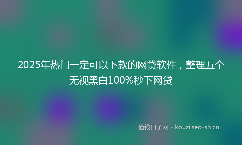 2025年热门一定可以下款的网贷软件，整理五个无视黑白100%秒下网贷