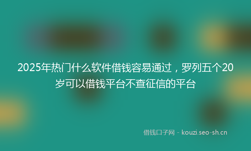 2025年热门什么软件借钱容易通过，罗列五个20岁可以借钱平台不查征信的平台