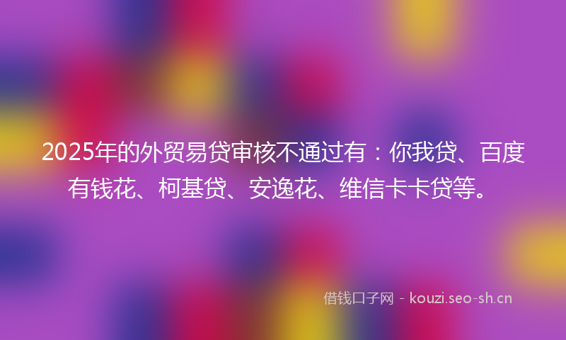 2025年的外贸易贷审核不通过有：你我贷、百度有钱花、柯基贷、安逸花、维信卡卡贷等。