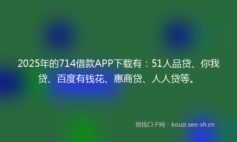 2025年的714借款APP下载有：51人品贷、你我贷、百度有钱花、惠商贷、人人贷等。