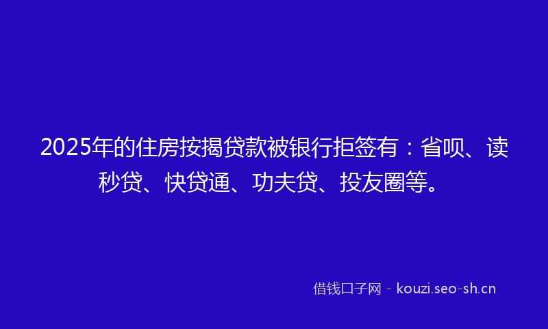 2025年的住房按揭贷款被银行拒签有：省呗、读秒贷、快贷通、功夫贷、投友圈等。