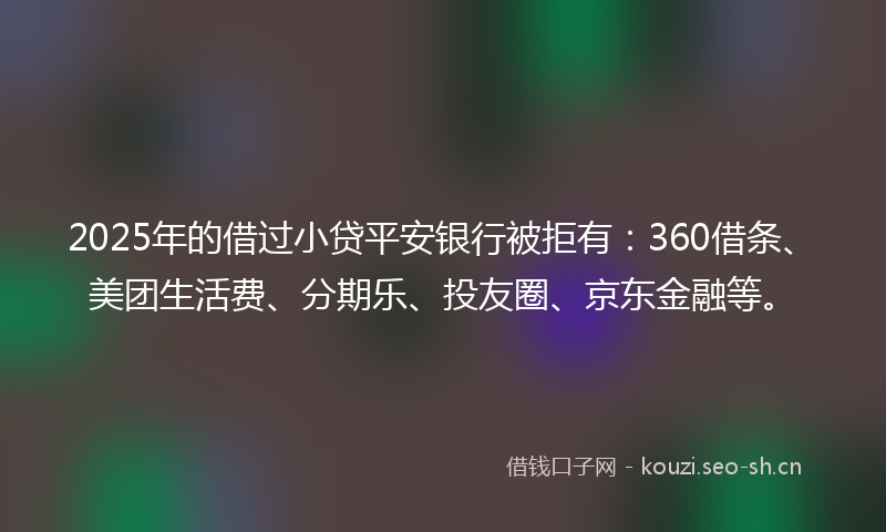 2025年的借过小贷平安银行被拒有：360借条、美团生活费、分期乐、投友圈、京东金融等。