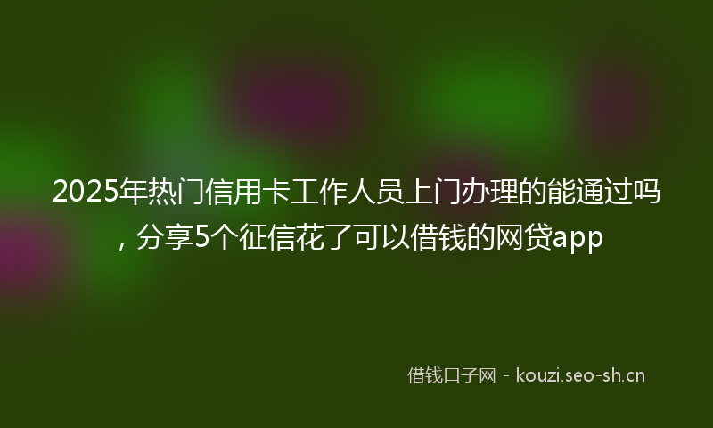 2025年热门信用卡工作人员上门办理的能通过吗，分享5个征信花了可以借钱的网贷app