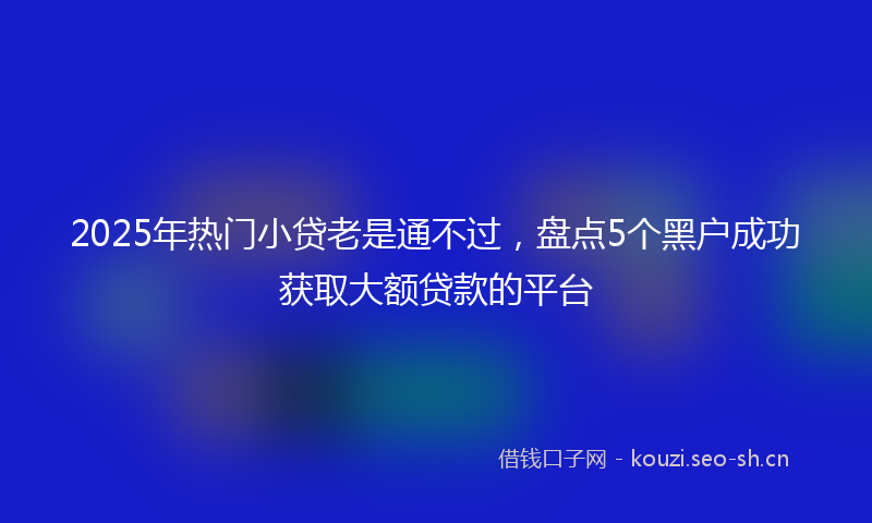 2025年热门小贷老是通不过，盘点5个黑户成功获取大额贷款的平台