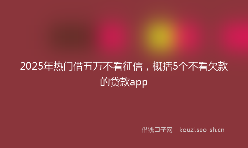 2025年热门借五万不看征信，概括5个不看欠款的贷款app