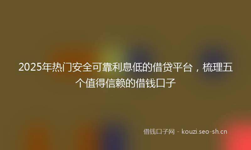 2025年热门安全可靠利息低的借贷平台，梳理五个值得信赖的借钱口子