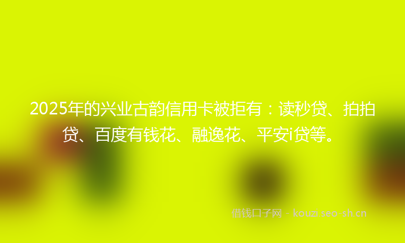 2025年的兴业古韵信用卡被拒有：读秒贷、拍拍贷、百度有钱花、融逸花、平安i贷等。