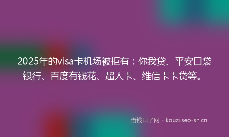 2025年的visa卡机场被拒有：你我贷、平安口袋银行、百度有钱花、超人卡、维信卡卡贷等。