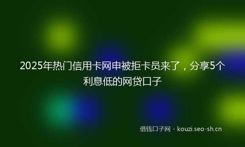 2025年热门信用卡网申被拒卡员来了，分享5个利息低的网贷口子