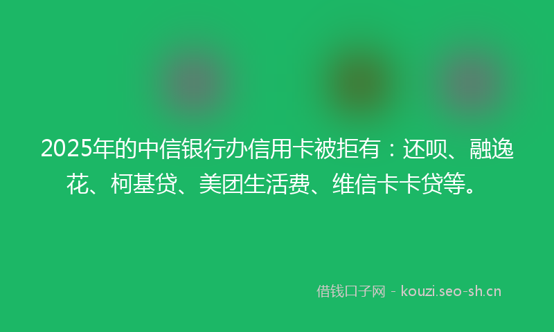 2025年的中信银行办信用卡被拒有：还呗、融逸花、柯基贷、美团生活费、维信卡卡贷等。