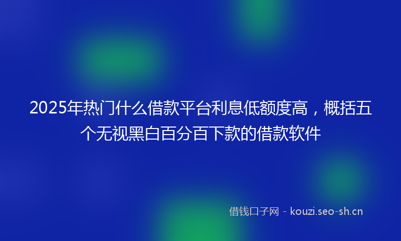 2025年热门什么借款平台利息低额度高，概括五个无视黑白百分百下款的借款软件