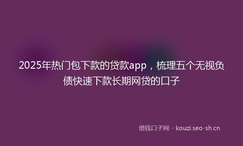 2025年热门包下款的贷款app，梳理五个无视负债快速下款长期网贷的口子