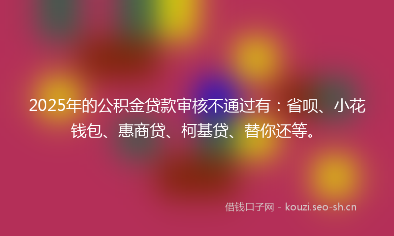 2025年的公积金贷款审核不通过有：省呗、小花钱包、惠商贷、柯基贷、替你还等。