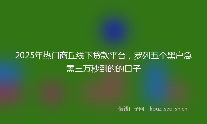 2025年热门商丘线下贷款平台，罗列五个黑户急需三万秒到的的口子