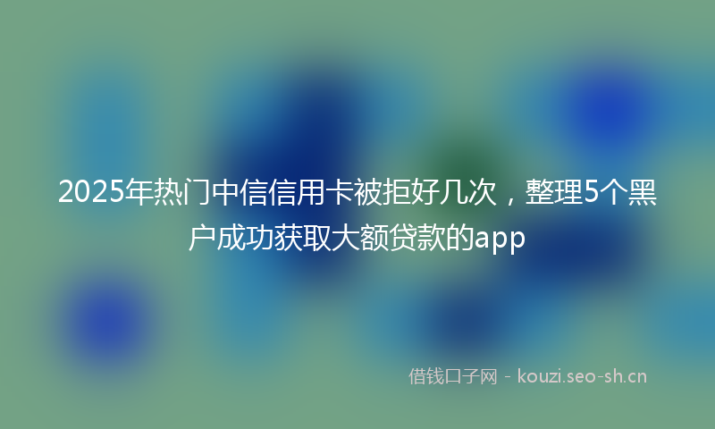 2025年热门中信信用卡被拒好几次，整理5个黑户成功获取大额贷款的app